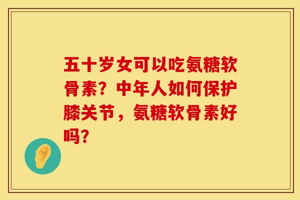 五十岁女可以吃氨糖软骨素？中年人如何保护膝关节，氨糖软骨素好吗？