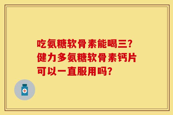 吃氨糖软骨素能喝三？健力多氨糖软骨素钙片可以一直服用吗？