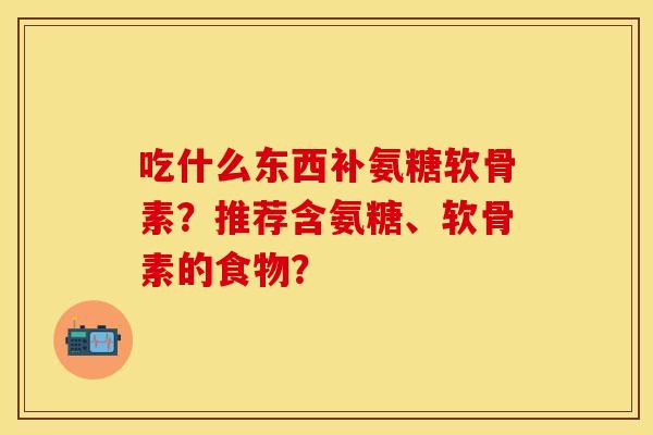 吃什么东西补氨糖软骨素?推荐含氨糖、软骨素的食物? 吃什么东西补氨糖软骨素?推荐含氨糖、软骨素的食物?