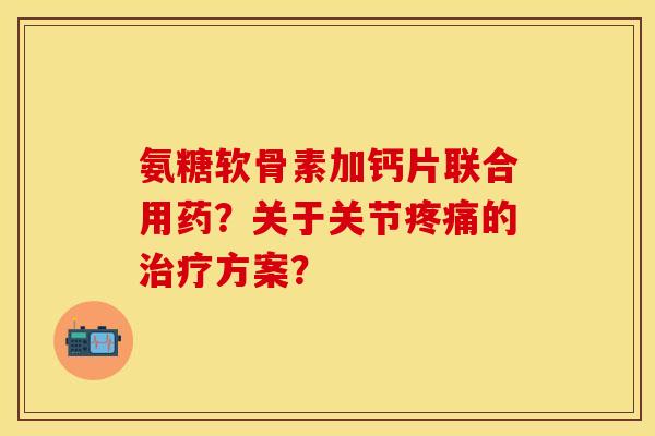 氨糖软骨素加钙片联合用药？关于关节疼痛的治疗方案？