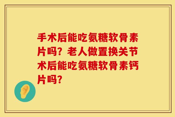 手术后能吃氨糖软骨素片吗?老人做置换关节术后能吃氨糖软骨素钙片吗? 手术后能吃氨糖软骨素片吗?老人做置换关节术后能吃氨糖软骨素钙片吗?