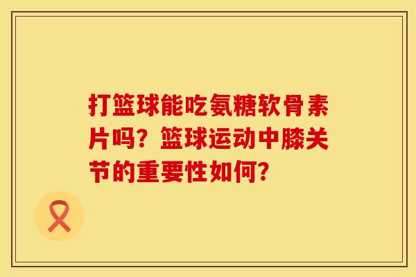 打篮球能吃氨糖软骨素片吗？篮球运动中膝关节的重要性如何？