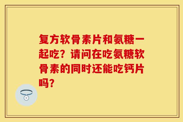 复方软骨素片和氨糖一起吃？请问在吃氨糖软骨素的同时还能吃钙片吗？