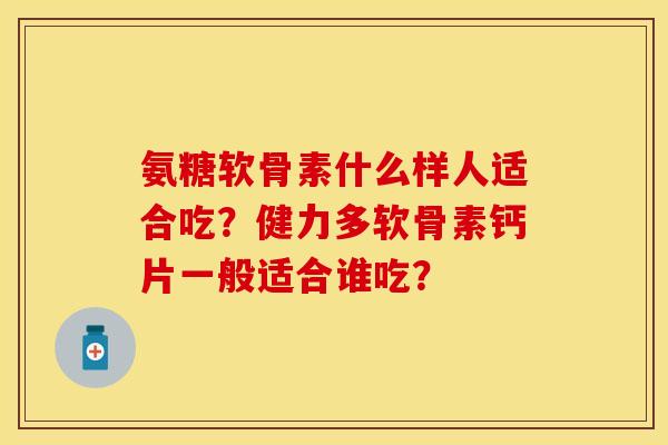氨糖软骨素什么样人适合吃？健力多软骨素钙片一般适合谁吃？