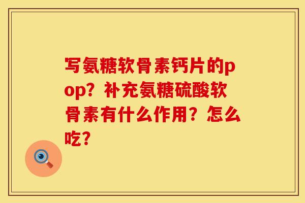 写氨糖软骨素钙片的pop？补充氨糖硫酸软骨素有什么作用？怎么吃？