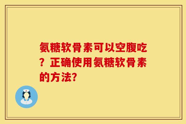 氨糖软骨素可以空腹吃？正确使用氨糖软骨素的方法？