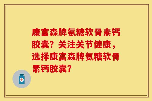 康富森牌氨糖软骨素钙胶囊?关注关节健康,选择康富森牌氨糖软骨素钙胶囊? 康富森牌氨糖软骨素钙胶囊?关注关节健康,选择康富森牌氨糖软骨素钙胶囊?