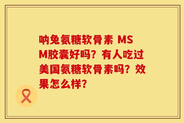 呐兔氨糖软骨素 MSM胶囊好吗？有人吃过美国氨糖软骨素吗？效果怎么样？