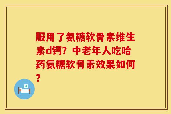 服用了氨糖软骨素维生素d钙？中老年人吃哈药氨糖软骨素效果如何？