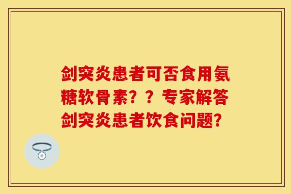 剑突炎患者可否食用氨糖软骨素？？专家解答剑突炎患者饮食问题？
