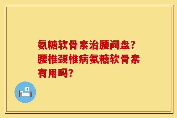 氨糖软骨素治腰间盘？腰椎颈椎病氨糖软骨素有用吗？