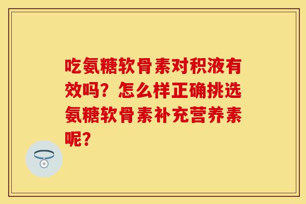 吃氨糖软骨素对积液有效吗？怎么样正确挑选氨糖软骨素补充营养素呢？