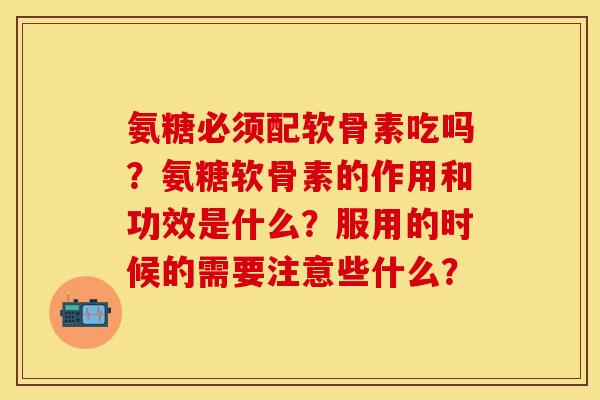 氨糖必须配软骨素吃吗？氨糖软骨素的作用和功效是什么？服用的时候的需要注意些什么？