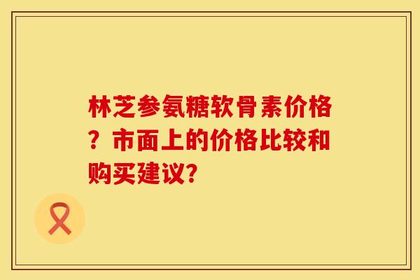 林芝参氨糖软骨素价格？市面上的价格比较和购买建议？