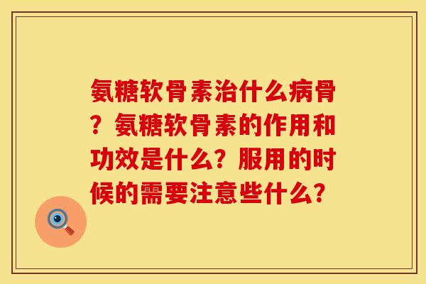 氨糖软骨素治什么病骨？氨糖软骨素的作用和功效是什么？服用的时候的需要注意些什么？