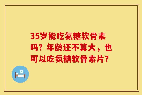 35岁能吃氨糖软骨素吗？年龄还不算大，也可以吃氨糖软骨素片？