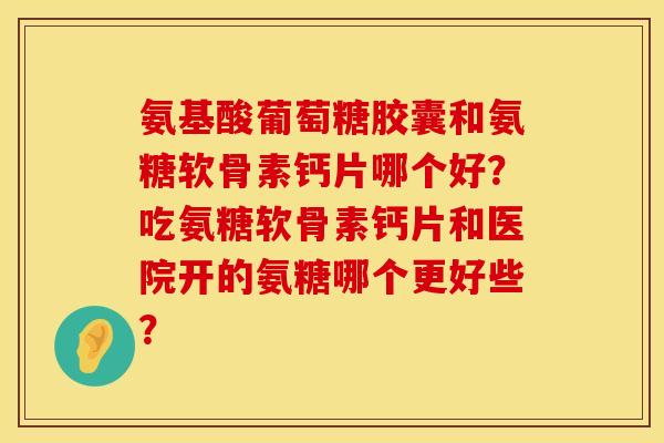 氨基酸葡萄糖胶囊和氨糖软骨素钙片哪个好?吃氨糖软骨素钙片和医院开的氨糖哪个更好些? 氨基酸葡萄糖胶囊和氨糖软骨素钙片哪个好?吃氨糖软骨素钙片和医院开的氨糖哪个更好些?