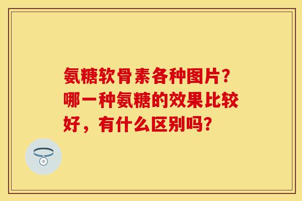 氨糖软骨素各种图片？哪一种氨糖的效果比较好，有什么区别吗？