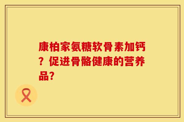 康柏家氨糖软骨素加钙？促进骨骼健康的营养品？