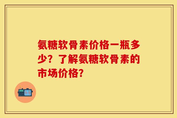 氨糖软骨素价格一瓶多少？了解氨糖软骨素的市场价格？