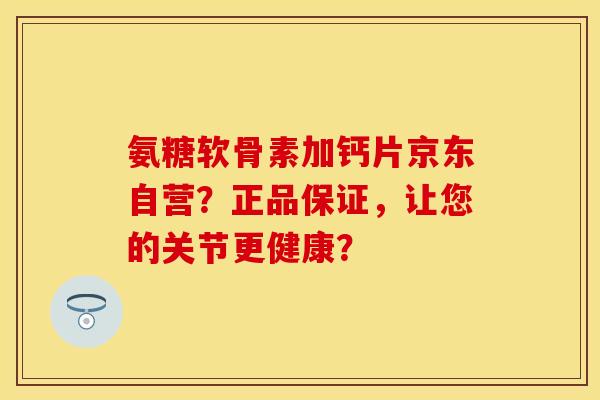 氨糖软骨素加钙片京东自营？正品保证，让您的关节更健康？