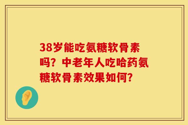 38岁能吃氨糖软骨素吗？中老年人吃哈药氨糖软骨素效果如何？