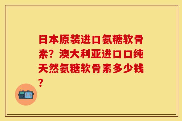 日本原装进口氨糖软骨素？澳大利亚进口口纯天然氨糖软骨素多少钱？