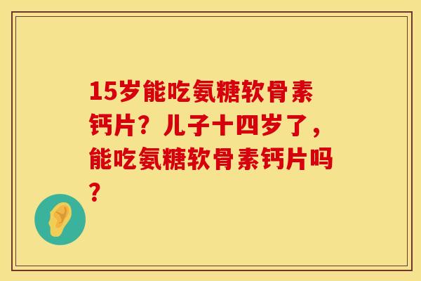 15岁能吃氨糖软骨素钙片？儿子十四岁了，能吃氨糖软骨素钙片吗？