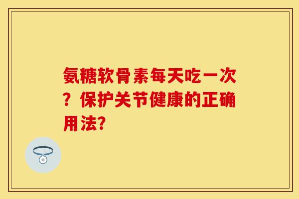 氨糖软骨素每天吃一次？保护关节健康的正确用法？