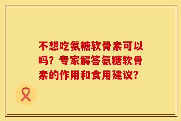 不想吃氨糖软骨素可以吗？专家解答氨糖软骨素的作用和食用建议？