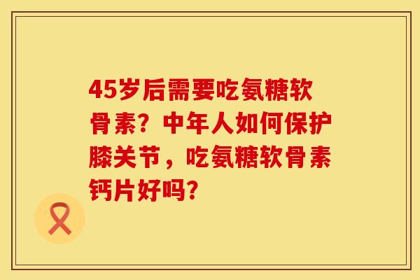 45岁后需要吃氨糖软骨素？中年人如何保护膝关节，吃氨糖软骨素钙片好吗？