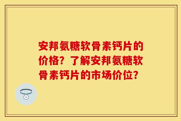 安邦氨糖软骨素钙片的价格？了解安邦氨糖软骨素钙片的市场价位？