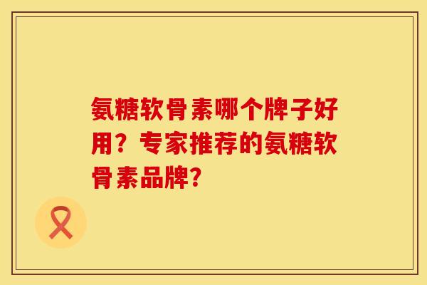 氨糖软骨素哪个牌子好用？专家推荐的氨糖软骨素品牌？