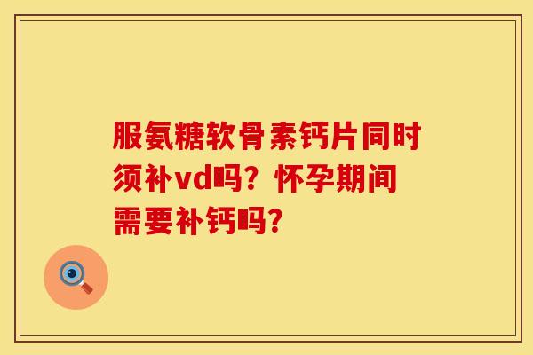 服氨糖软骨素钙片同时须补vd吗？怀孕期间需要补钙吗？