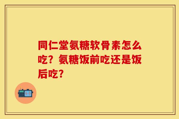 同仁堂氨糖软骨素怎么吃？氨糖饭前吃还是饭后吃？