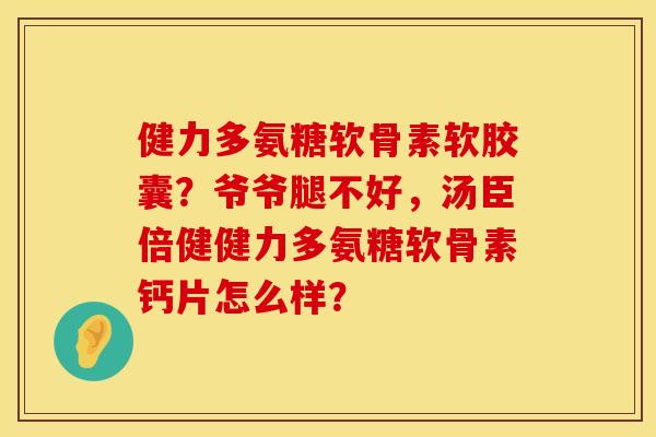 健力多氨糖软骨素软胶囊？爷爷腿不好，汤臣倍健健力多氨糖软骨素钙片怎么样？