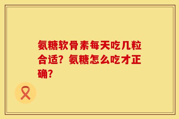 氨糖软骨素每天吃几粒合适？氨糖怎么吃才正确？