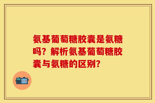 氨基葡萄糖胶囊是氨糖吗?解析氨基葡萄糖胶囊与氨糖的区别? 氨基葡萄糖胶囊是氨糖吗?解析氨基葡萄糖胶囊与氨糖的区别?