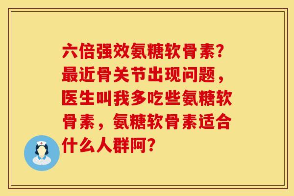 六倍强效氨糖软骨素？最近骨关节出现问题，医生叫我多吃些氨糖软骨素，氨糖软骨素适合什么人群阿？
