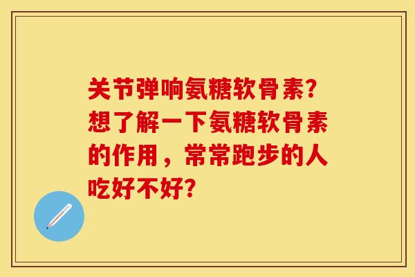 关节弹响氨糖软骨素?想了解一下氨糖软骨素的作用,常常跑步的人吃好不好? 关节弹响氨糖软骨素?想了解一下氨糖软骨素的作用,常常跑步的人吃好不好?