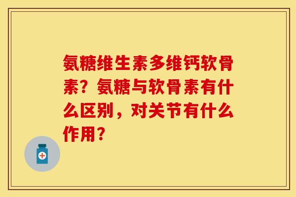 氨糖维生素多维钙软骨素？氨糖与软骨素有什么区别，对关节有什么作用？