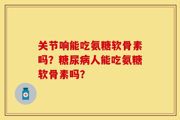 关节响能吃氨糖软骨素吗？糖尿病人能吃氨糖软骨素吗？