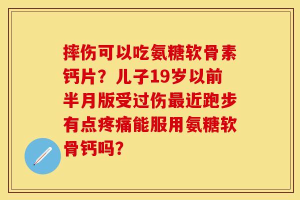 摔伤可以吃氨糖软骨素钙片？儿子19岁以前半月版受过伤最近跑步有点疼痛能服用氨糖软骨钙吗？