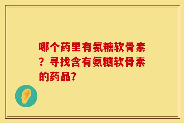 哪个药里有氨糖软骨素？寻找含有氨糖软骨素的药品？