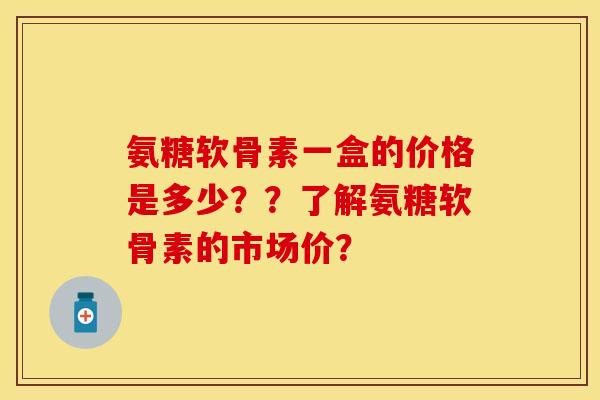 氨糖软骨素一盒的价格是多少??了解氨糖软骨素的市场价? 氨糖软骨素一盒的价格是多少??了解氨糖软骨素的市场价?
