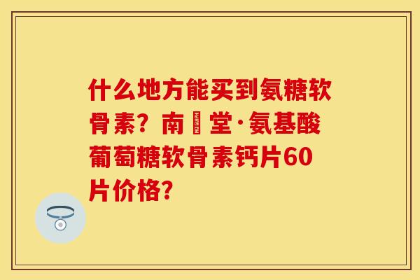 什么地方能买到氨糖软骨素？南雲堂·氨基酸葡萄糖软骨素钙片60片价格？