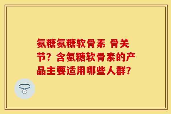 氨糖氨糖软骨素 骨关节？含氨糖软骨素的产品主要适用哪些人群？