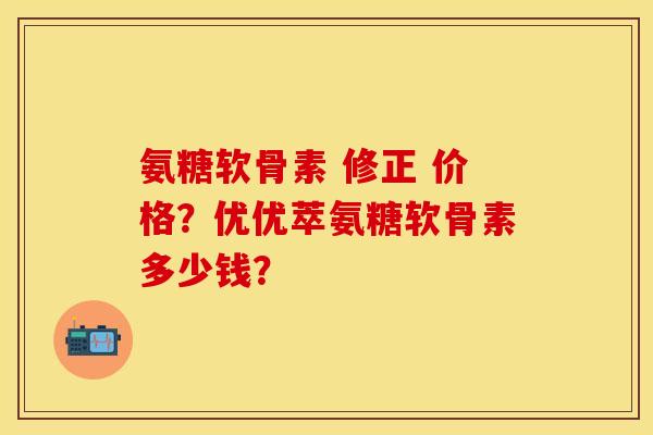 氨糖软骨素 修正 价格？优优萃氨糖软骨素多少钱？