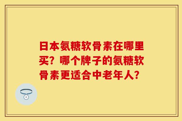 日本氨糖软骨素在哪里买？哪个牌子的氨糖软骨素更适合中老年人？