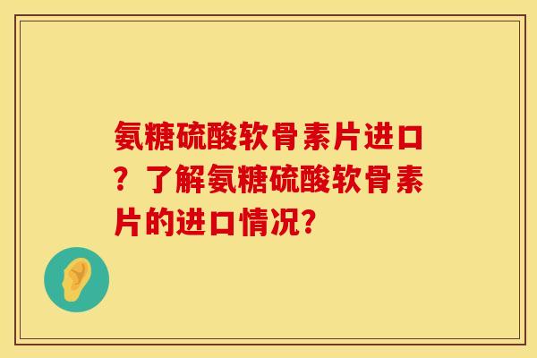 氨糖硫酸软骨素片进口？了解氨糖硫酸软骨素片的进口情况？